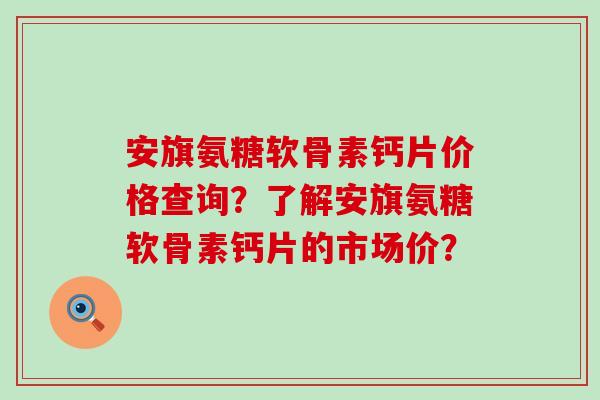 安旗氨糖软骨素钙片价格查询?了解安旗氨糖软骨素钙片的市场价? 安旗氨糖软骨素钙片价格查询?了解安旗氨糖软骨素钙片的市场价?