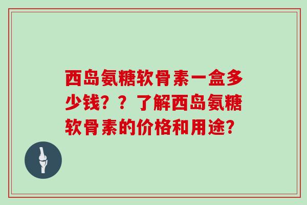 西岛氨糖软骨素一盒多少钱??了解西岛氨糖软骨素的价格和用途? 西岛氨糖软骨素一盒多少钱??了解西岛氨糖软骨素的价格和用途?