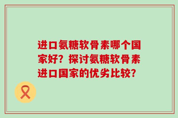 进口氨糖软骨素哪个国家好？探讨氨糖软骨素进口国家的优劣比较？