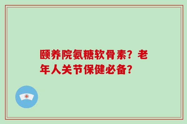 颐养院氨糖软骨素?老年人关节保健必备? 颐养院氨糖软骨素?老年人关节保健必备?