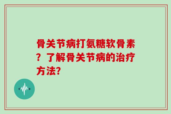 骨关节打氨糖软骨素？了解骨关节的方法？