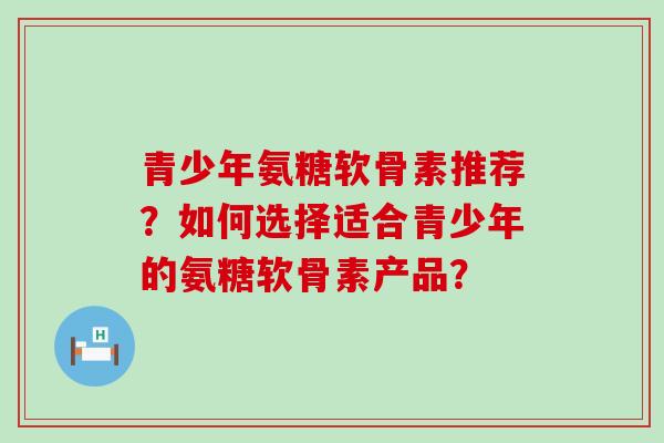 青少年氨糖软骨素推荐？如何选择适合青少年的氨糖软骨素产品？