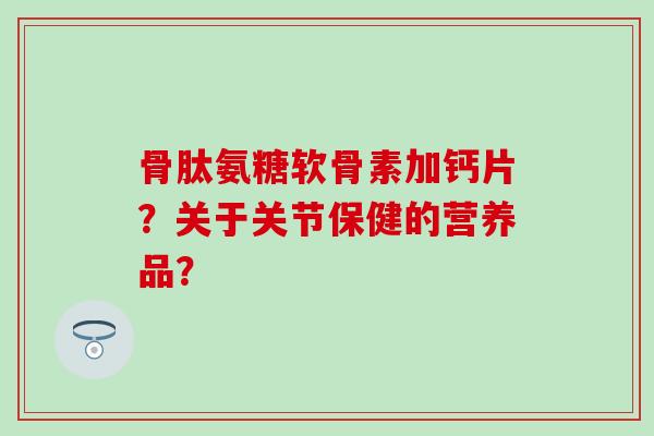 骨肽氨糖软骨素加钙片?关于关节保健的营养品? 骨肽氨糖软骨素加钙片?关于关节保健的营养品?