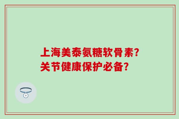 上海美泰氨糖软骨素？关节健康保护必备？