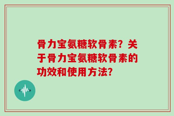 骨力宝氨糖软骨素?关于骨力宝氨糖软骨素的功效和使用方法? 骨力宝氨糖软骨素?关于骨力宝氨糖软骨素的功效和使用方法?