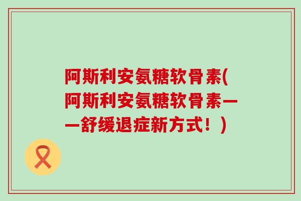 阿斯利安氨糖软骨素(阿斯利安氨糖软骨素——舒缓退症新方式！)