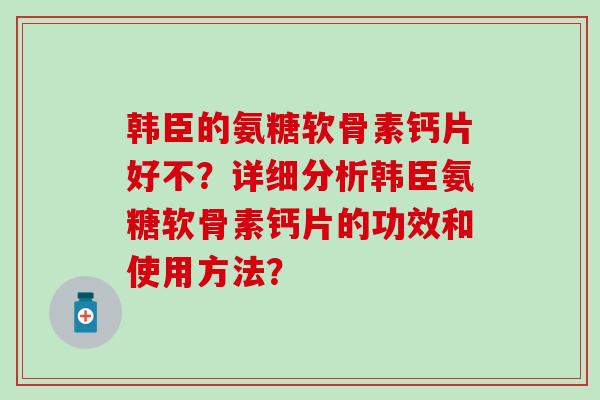 韩臣的氨糖软骨素钙片好不?详细分析韩臣氨糖软骨素钙片的功效和使用方法? 韩臣的氨糖软骨素钙片好不?详细分析韩臣氨糖软骨素钙片的功效和使用方法?