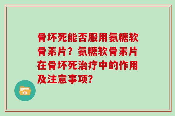 骨坏死能否服用氨糖软骨素片?氨糖软骨素片在骨坏死中的作用及注意事项? 骨坏死能否服用氨糖软骨素片?氨糖软骨素片在骨坏死中的作用及注意事项?