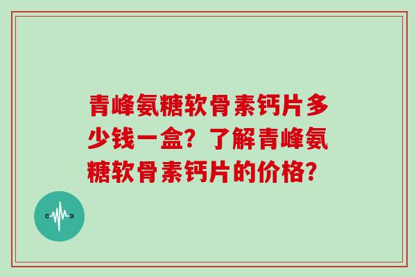 青峰氨糖软骨素钙片多少钱一盒?了解青峰氨糖软骨素钙片的价格? 青峰氨糖软骨素钙片多少钱一盒?了解青峰氨糖软骨素钙片的价格?