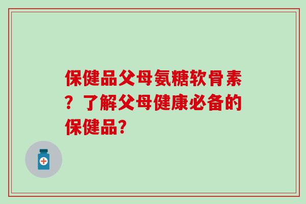 保健品父母氨糖软骨素?了解父母健康必备的保健品? 保健品父母氨糖软骨素?了解父母健康必备的保健品?