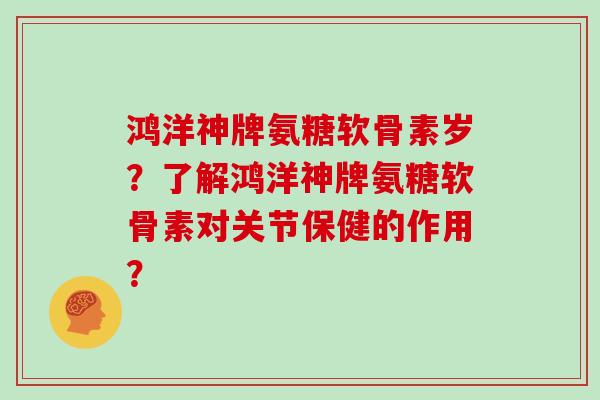 鸿洋神牌氨糖软骨素岁？了解鸿洋神牌氨糖软骨素对关节保健的作用？