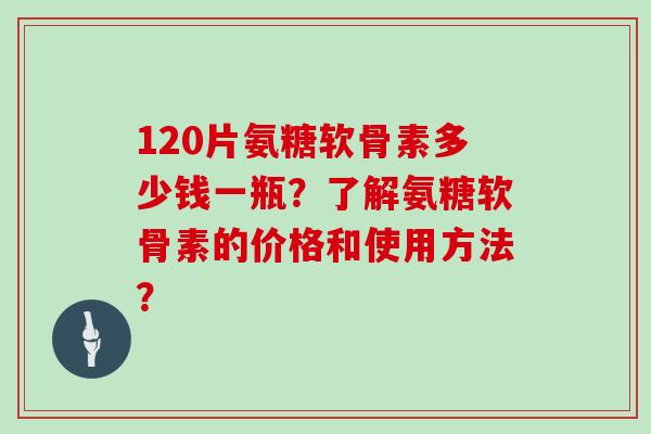 120片氨糖软骨素多少钱一瓶？了解氨糖软骨素的价格和使用方法？