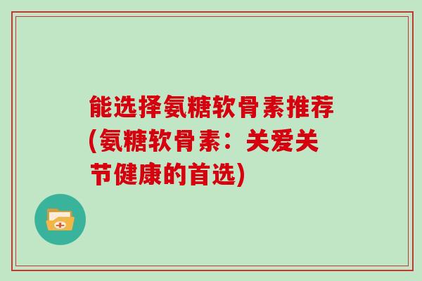 能选择氨糖软骨素推荐(氨糖软骨素：关爱关节健康的首选)