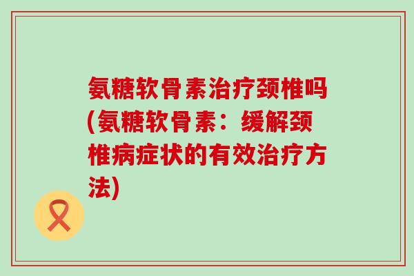 氨糖软骨素颈椎吗(氨糖软骨素:缓解颈椎症状的有效方法) 氨糖软骨素颈椎吗(氨糖软骨素:缓解颈椎症状的有效方法)