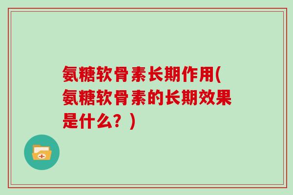 氨糖软骨素长期作用(氨糖软骨素的长期效果是什么？)