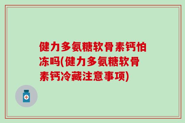 健力多氨糖软骨素钙怕冻吗(健力多氨糖软骨素钙冷藏注意事项)
