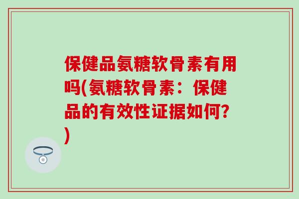 保健品氨糖软骨素有用吗(氨糖软骨素:保健品的有效性证据如何?) 保健品氨糖软骨素有用吗(氨糖软骨素:保健品的有效性证据如何?)