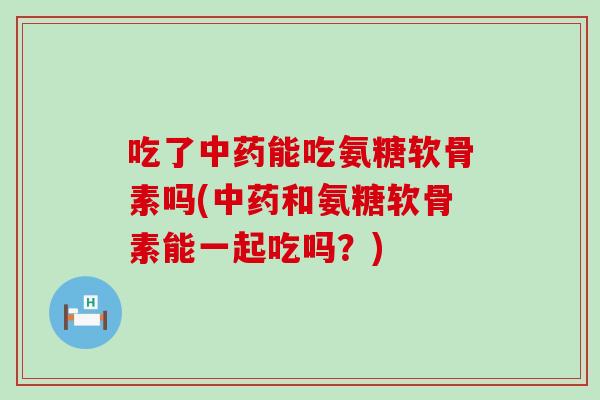 吃了能吃氨糖软骨素吗(和氨糖软骨素能一起吃吗?) 吃了能吃氨糖软骨素吗(和氨糖软骨素能一起吃吗?)