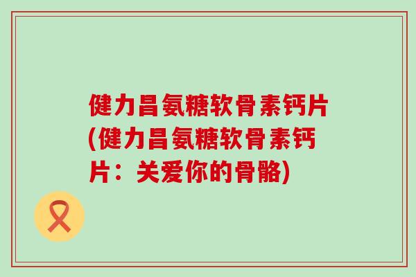 健力昌氨糖软骨素钙片(健力昌氨糖软骨素钙片:关爱你的骨骼) 健力昌氨糖软骨素钙片(健力昌氨糖软骨素钙片:关爱你的骨骼)