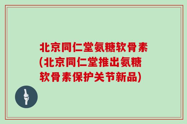 北京同仁堂氨糖软骨素(北京同仁堂推出氨糖软骨素保护关节新品) 北京同仁堂氨糖软骨素(北京同仁堂推出氨糖软骨素保护关节新品)