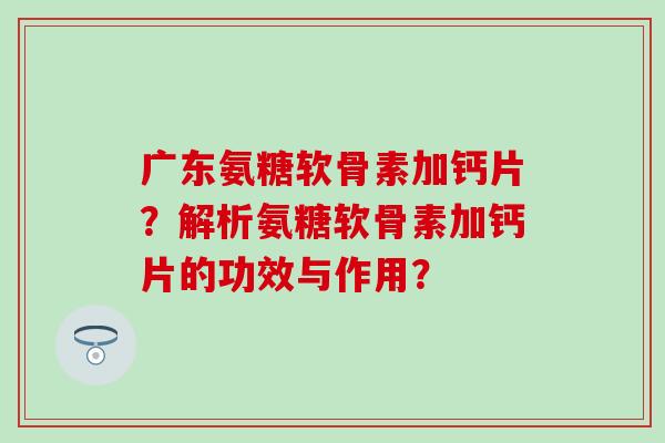 广东氨糖软骨素加钙片？解析氨糖软骨素加钙片的功效与作用？