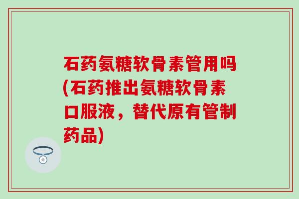 石药氨糖软骨素管用吗(石药推出氨糖软骨素口服液，替代原有管制药品)