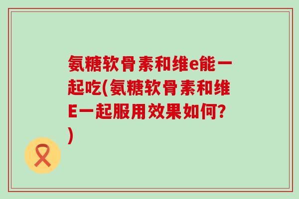 氨糖软骨素和维e能一起吃(氨糖软骨素和维E一起服用效果如何？)