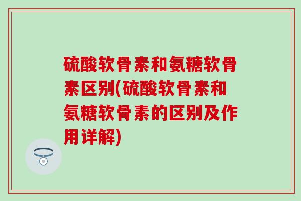 硫酸软骨素和氨糖软骨素区别(硫酸软骨素和氨糖软骨素的区别及作用详解) 硫酸软骨素和氨糖软骨素区别(硫酸软骨素和氨糖软骨素的区别及作用详解)