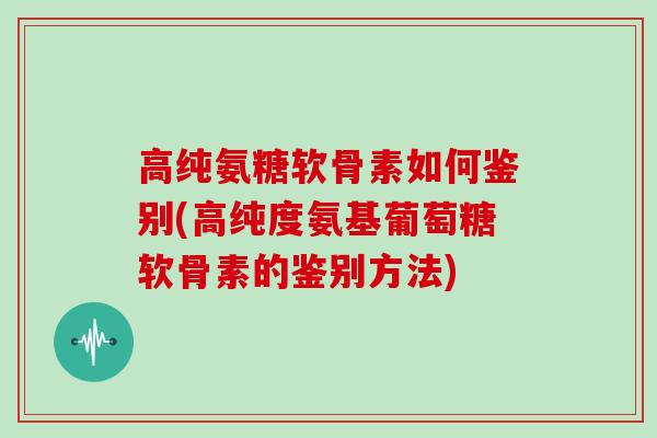 高纯氨糖软骨素如何鉴别(高纯度氨基葡萄糖软骨素的鉴别方法)