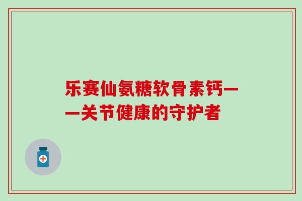 乐赛仙氨糖软骨素钙——关节健康的守护者 乐赛仙氨糖软骨素钙——关节健康的守护者