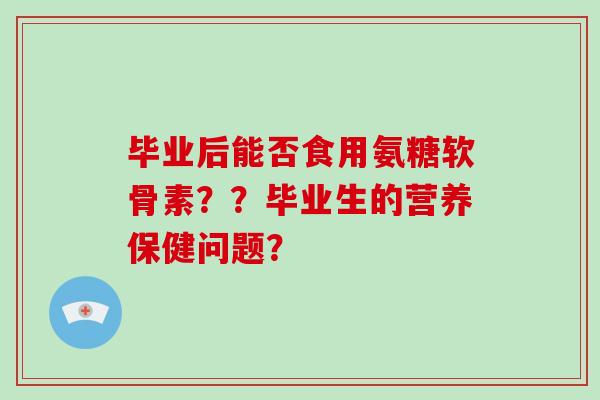 毕业后能否食用氨糖软骨素??毕业生的营养保健问题? 毕业后能否食用氨糖软骨素??毕业生的营养保健问题?