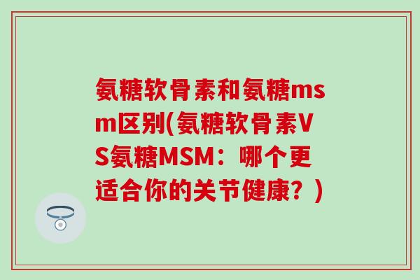氨糖软骨素和氨糖msm区别(氨糖软骨素VS氨糖MSM:哪个更适合你的关节健康?) 氨糖软骨素和氨糖msm区别(氨糖软骨素VS氨糖MSM:哪个更适合你的关节健康?)