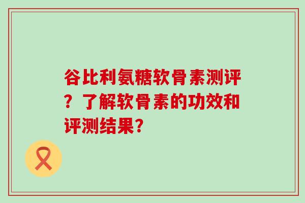 谷比利氨糖软骨素测评?了解软骨素的功效和评测结果? 谷比利氨糖软骨素测评?了解软骨素的功效和评测结果?