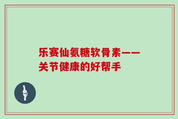 乐赛仙氨糖软骨素——关节健康的好帮手 乐赛仙氨糖软骨素——关节健康的好帮手