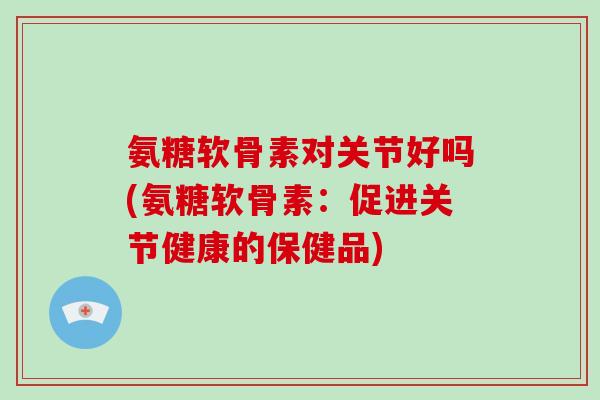 氨糖软骨素对关节好吗(氨糖软骨素：促进关节健康的保健品)