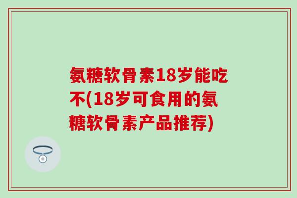 氨糖软骨素18岁能吃不(18岁可食用的氨糖软骨素产品推荐) 氨糖软骨素18岁能吃不(18岁可食用的氨糖软骨素产品推荐)