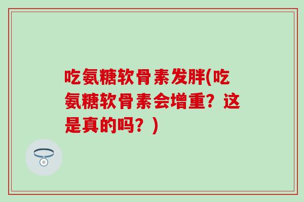 吃氨糖软骨素发胖(吃氨糖软骨素会增重？这是真的吗？)