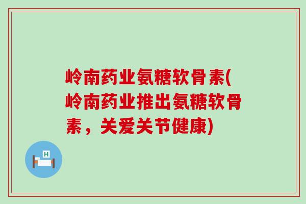 岭南药业氨糖软骨素(岭南药业推出氨糖软骨素，关爱关节健康)