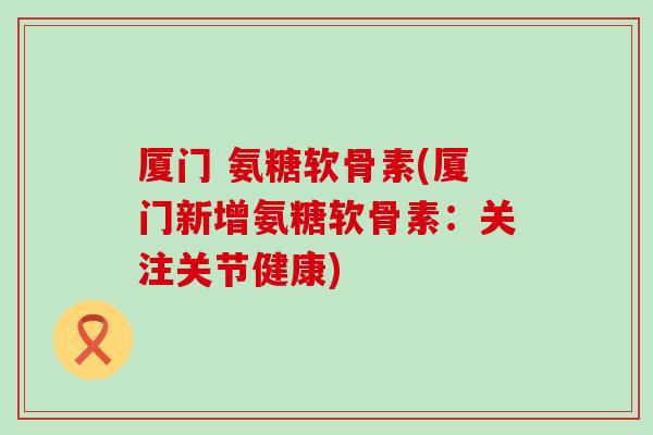 厦门 氨糖软骨素(厦门新增氨糖软骨素:关注关节健康) 厦门 氨糖软骨素(厦门新增氨糖软骨素:关注关节健康)
