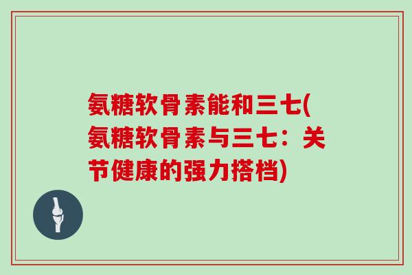 氨糖软骨素能和三七(氨糖软骨素与三七:关节健康的强力搭档) 氨糖软骨素能和三七(氨糖软骨素与三七:关节健康的强力搭档)