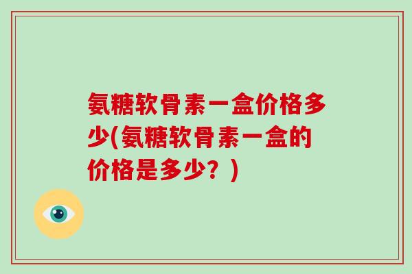 氨糖软骨素一盒价格多少(氨糖软骨素一盒的价格是多少？)