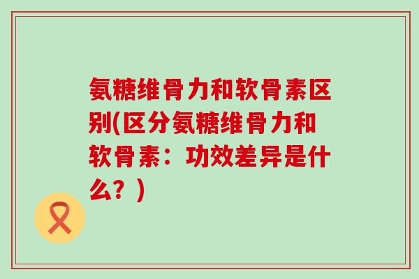 氨糖维骨力和软骨素区别(区分氨糖维骨力和软骨素：功效差异是什么？)