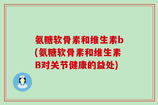 氨糖软骨素和维生素b(氨糖软骨素和维生素B对关节健康的益处) 氨糖软骨素和维生素b(氨糖软骨素和维生素B对关节健康的益处)