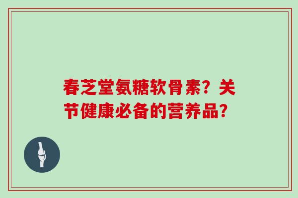 春芝堂氨糖软骨素?关节健康必备的营养品? 春芝堂氨糖软骨素?关节健康必备的营养品?