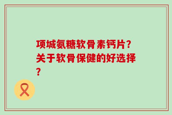 项城氨糖软骨素钙片?关于软骨保健的好选择? 项城氨糖软骨素钙片?关于软骨保健的好选择?