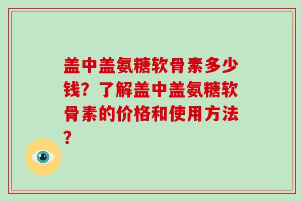 盖中盖氨糖软骨素多少钱?了解盖中盖氨糖软骨素的价格和使用方法? 盖中盖氨糖软骨素多少钱?了解盖中盖氨糖软骨素的价格和使用方法?