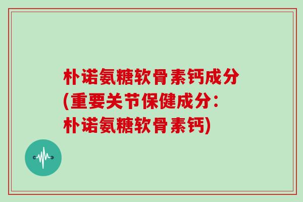 朴诺氨糖软骨素钙成分(重要关节保健成分:朴诺氨糖软骨素钙) 朴诺氨糖软骨素钙成分(重要关节保健成分:朴诺氨糖软骨素钙)