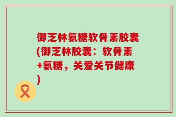 御芝林氨糖软骨素胶囊(御芝林胶囊：软骨素+氨糖，关爱关节健康)