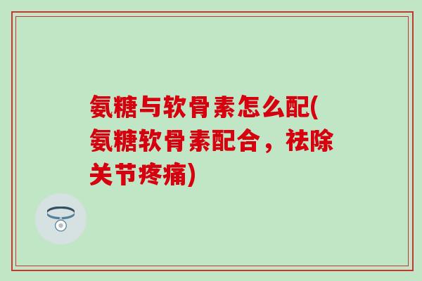 氨糖与软骨素怎么配(氨糖软骨素配合,祛除关节) 氨糖与软骨素怎么配(氨糖软骨素配合,祛除关节)