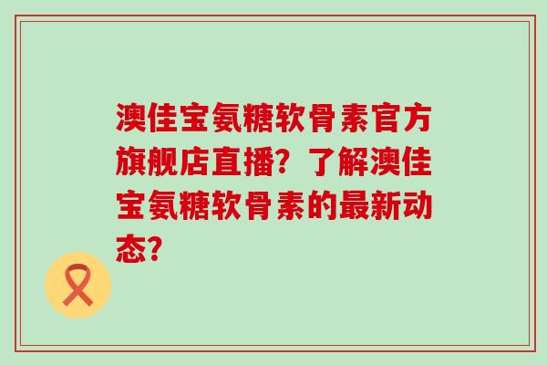 澳佳宝氨糖软骨素官方旗舰店直播？了解澳佳宝氨糖软骨素的新动态？